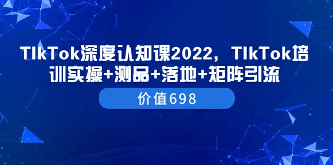 TIkTok深度认知课2022，TIkTok培训实操+测品+落地+矩阵引流（价值698）柒柒网创吧-网创项目资源站-副业项目-创业项目-搞钱项目柒柒网创吧