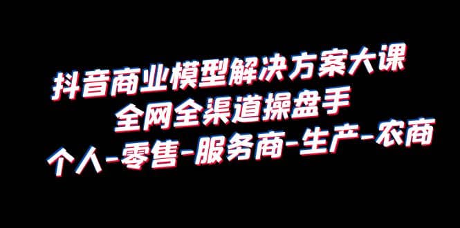 抖音商业 模型解决方案大课 全网全渠道操盘手 个人-零售-服务商-生产-农商柒柒网创吧-网创项目资源站-副业项目-创业项目-搞钱项目柒柒网创吧