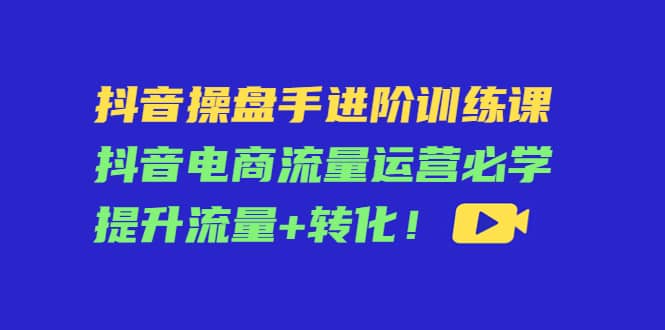 抖音操盘手进阶训练课：抖音电商流量运营必学，提升流量+转化柒柒网创吧-网创项目资源站-副业项目-创业项目-搞钱项目柒柒网创吧